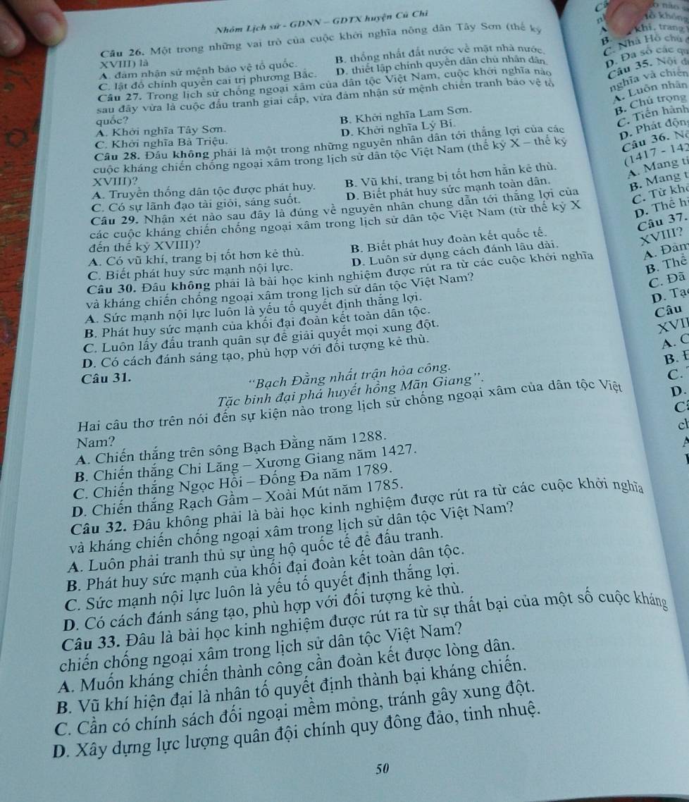 Nhóm Lịch sử - GDNN - GDTX huyện Cũ Chỉ
C Tổ không
B.  khi, trang
Cầu 26, Một trong những vai trò của cuộc khởi nghĩa nông dân Tây Sơn (thế ký n
A. đâm nhận sử mệnh báo vệ tổ quốc. B. thống nhất đất nước về mặt nhà nước C. Nhà Hồ chú
XVIII) là
C. lật đồ chính quyền cai trị phương Bắc. D. thiết lập chính quyên dân chủ nhân dân D. Đa số các qa
nghĩa và chiến
Câu 27. Trong lịch sử chóng ngoại xâm của dân tộc Việt Nam, cuộc khởi nghĩa nào Câu 35. Nội đá
Luôn nhân
sau đây vừa là cuộc đấu tranh giai cấp, vừa đám nhận sứ mệnh chiến tranh bảo vệ tổ
B. Chú trọng
quốc?
C. Tiến hành
B. Khởi nghĩa Lam Sơn.
A. Khởi nghĩa Tây Sơn.
D. Phát độn
D. Khời nghĩa Lý Bí.
Câu 28. Đầu không phải là một trong những nguyên nhân dân tới thắng lợi của các
C. Khởi nghĩa Bà Triệu.
Câu 36. Nộ
(1417 - 142
cuộc kháng chiến chống ngoại xâm trong lịch sử dân tộc Việt Nam (thế kỷ X - thế kỷ
A. Truyền thống dân tộc được phát huy. B. Vũ khí, trang bị tốt hơn hằn kê thù.
A. Mang ti
XVIII)?
B. Mang t
C. Từ khô
C. Có sự lãnh đạo tài giỏi, sáng suốt. D. Biết phát huy sức mạnh toàn dân.
D. Thể hi
Câu 29. Nhận xét nào sau đây là đúng về nguyên nhân chung dẫn tới thăng lợi của
Câu 37.
các cuộc khảng chiến chống ngoại xâm trong lịch sử dân tộc Việt Nam (từ thế kỷ X
đến thế kỷ XVIII)?
A. Có vũ khí, trang bị tốt hơn kẻ thù. B. Biết phát huy đoàn kết quốc tế.
XVIII?
C. Biết phát huy sức mạnh nội lực. D. Luôn sử dụng cách đánh lâu dài.
B. Thể
Câu 30. Đâu không phải là bài học kinh nghiệm được rút ra từ các cuộc khởi nghĩa A. Đam
và kháng chiến chống ngoại xâm trong lịch sử dân tộc Việt Nam?
C. Đã
A. Sức mạnh nội lực luồn là yếu tố quyết định thắng lợi.
D. Tạ
B. Phát huy sức mạnh của khối đại đoàn kết toàn dân tộc.
Câu
C. Luôn lấy đấu tranh quân sự để giải quyết mọi xung đột.
XVII
D. Có cách đánh sáng tạo, phù hợp với đổi tượng kẻ thù.
A. C
B. £
Câu 31.
'Bạch Đằng nhất trận hỏa công.
Tặc binh đại phả huyết hồng Mãn Giang''.
C.
C
Hai câu thơ trên nói đến sự kiện nào trong lịch sử chống ngoại xâm của dân tộc Việt D.
cl
Nam?
A. Chiến thắng trên sông Bạch Đằng năm 1288.
B. Chiến thắng Chi Lăng - Xương Giang năm 1427.
C. Chiến thắng Ngọc Hồi - Đống Đa năm 1789.
D. Chiến thắng Rạch Gầm - Xoài Mút năm 1785.
Câu 32. Đâu không phải là bài học kinh nghiệm được rút ra từ các cuộc khởi nghĩa
và kháng chiến chống ngoại xâm trong lịch sử dân tộc Việt Nam?
A. Luôn phải tranh thủ sự ủng hộ quốc tế để đấu tranh.
B. Phát huy sức mạnh của khối đại đoàn kết toàn dân tộc.
C. Sức mạnh nội lực luôn là yếu tố quyết định thắng lợi.
D. Có cách đánh sáng tạo, phù hợp với đối tượng kẻ thù.
Câu 33. Đâu là bài học kinh nghiệm được rút ra từ sự thất bại của một số cuộc kháng
chiến chống ngoại xâm trong lịch sử dân tộc Việt Nam?
A. Muốn kháng chiến thành công cần đoàn kết được lòng dân.
B. Vũ khí hiện đại là nhân tố quyết định thành bại kháng chiến.
C. Cần có chính sách đối ngoại mềm mỏng, tránh gây xung đột.
D. Xây dựng lực lượng quân đội chính quy đông đảo, tinh nhuệ.
50
