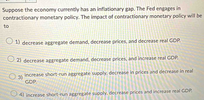 Suppose the economy currently has an inflationary gap. The Fed engages in
contractionary monetary policy. The impact of contractionary monetary policy will be
to
1) decrease aggregate demand, decrease prices, and decrease real GDP.
2) decrease aggregate demand, decrease prices, and increase real GDP.
3) increase short-run aggregate supply, decrease in prices and decrease in real
GDP.
4) increase short-run aggregate supply, decrease prices and increase real GDP.