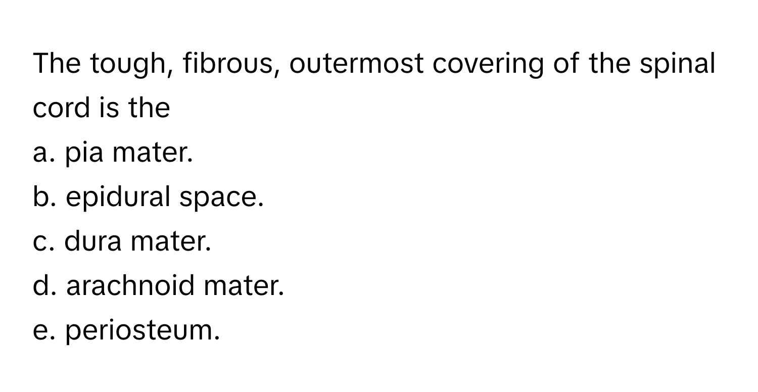 The tough, fibrous, outermost covering of the spinal cord is the
 
a. pia mater.
b. epidural space.
c. dura mater.
d. arachnoid mater.
e. periosteum.