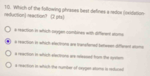 Which of the following phrases best defines a redox (oxidation-
reduction) reaction? (2 pts)
a reaction in which oxygen combines with different atoms
a reaction in which electrons are transferred between different atoms
a reaction in which electrons are released from the system
a reaction in which the number of oxygen atoms is reduced