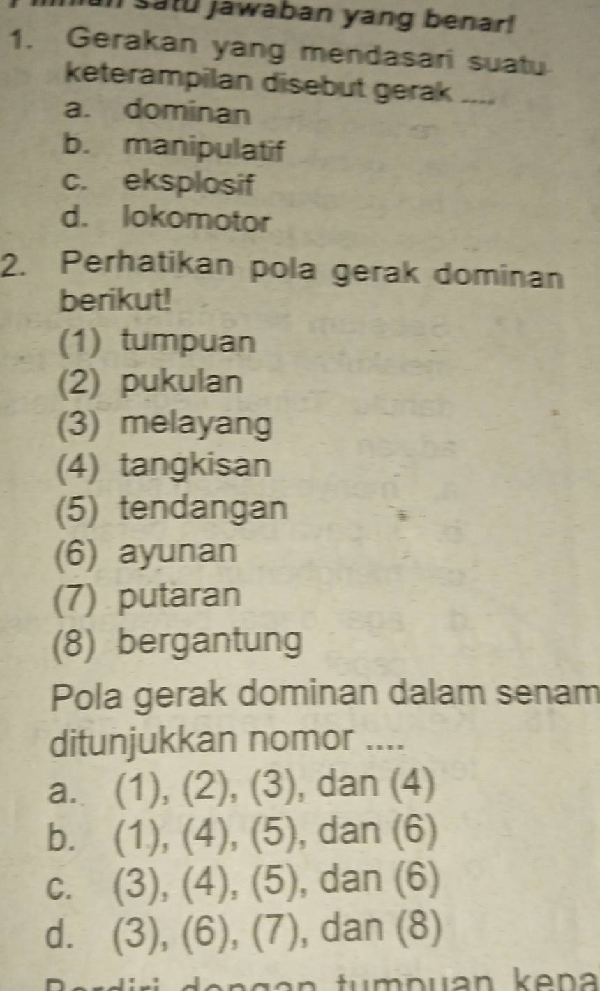 satu jawaban yang benar!
1. Gerakan yang mendasari suatu
keterampilan disebut gerak ....
a. dominan
b. manipulatif
c. eksplosif
d. lokomotor
2. Perhatikan pola gerak dominan
berikut!
(1) tumpuan
(2) pukulan
(3) melayang
(4) tangkisan
(5) tendangan
(6) ayunan
(7) putaran
(8) bergantung
Pola gerak dominan dalam senam
ditunjukkan nomor ....
a. (1), (2), (3), dan (4)
b. (1), (4), (5), dan (6)
c. (3), (4), (5), , dan (6)
d. (3), (6), (7) , dan (8)
a ri o n g an tum p uan k en a