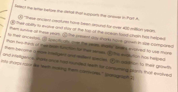 Select the letter before the detail that supports the answer in Part A.
A "These ancient creatures have been around for over 400 million years.
B) Their ability to evolve and stay at the top of the ocean food chain has helped
them survive all these years. The present day sharks have grown in size compared
to their ancestors. D Specifically, over the years, sharks' brains evolved to use more
than two-thirds of their brain function for their senses. This evolution has helped
them become a more intelligent and resilent species. F in addition to their growth
and intelligence, sharks once had rounded teeth for consuming plants that evolved
into sharps razor like teeth making them carnivores.' (paragraph 2)