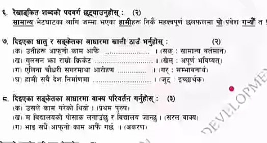 ६. रेखाइकित शब्दको पदवर्ग छटयाउनुहोस् : (२) 
सामान्य भेटघाटका लारग जम्मा भएका हामीहरू निक महत्त्वपूर्ण छलफलमा पो प्रवेश ग््यों त 
७, दिद्एका धातु र सइकेतका आघारमा खाली ठाउँ भनुहोस्; (२) 
(क) उनीहरू आफनो काम आफे _। (सक : सामान्य वतंमान) 
(ख) गुलसन भा राम्रो क्रिकेट _। (खेल् : अपूर्ण भविष्यत्) 
(ग) एलिना चौधरी सगरमाथा आरोहण । (गर : सम्भावनार्थ) 
ध) हामी सवै देश निमांणमा । (जुद । इच्छार्थक) 
८. दिइएका सइकेतका आधारमा बाक्य परिवर्तन गनुहोस् ः (३) 
(ख) म बिद्यालयको पोसाक लगाउंछ र विद्यालय जान्छ। (सरल बाक्य) VELOPM 
(क) उसले काम गरंको थियो । (प्रथम पुरुप) 
(ग) भाइ सरध आफुनो काम आफैं गछ ।(अकरण)