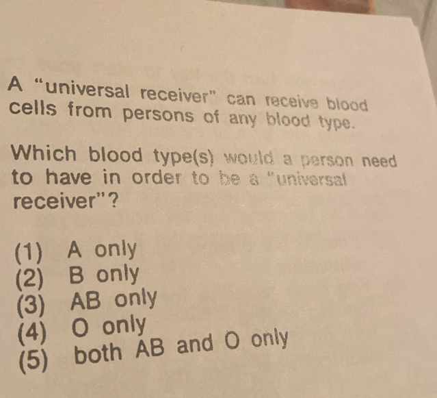 A “universal receiver” can receive blood
cells from persons of any blood type.
Which blood type(s) would a person need
to have in order to be a "universal 
receiver"?
(1) A only
(2) B only
(3) AB only
(4) O only
(5) both AB and O only