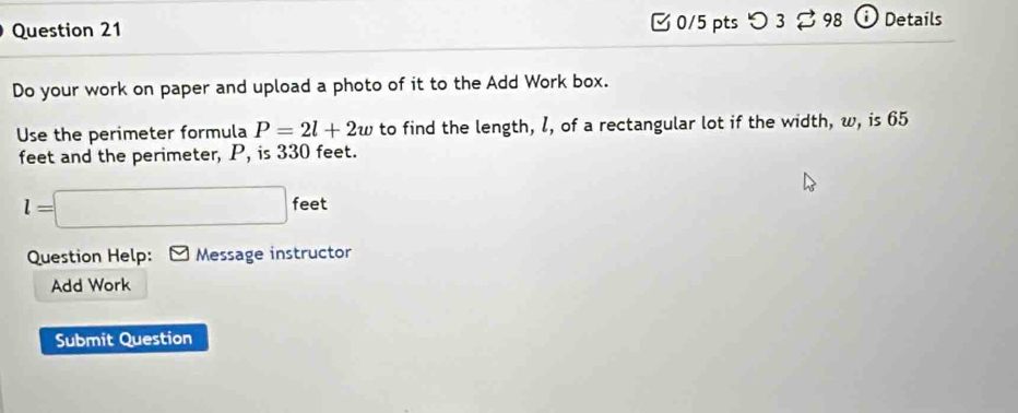 □0/5 pts つ 3 98 ⓘ Details 
Do your work on paper and upload a photo of it to the Add Work box. 
Use the perimeter formula P=2l+2w to find the length, l, of a rectangular lot if the width, w, is 65
feet and the perimeter, P, is 330 feet.
l=□ feet
Question Help: Message instructor 
Add Work 
Submit Question