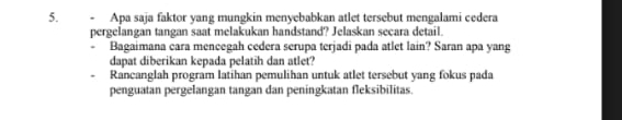 Apa saja faktor yang mungkin menyebabkan atlet tersebut mengalami cedera 
pergelangan tangan saat melakukan handstand? Jelaskan secara detail. 
. Bagaimana cara mencegah cedera serupa terjadi pada atlet lain? Saran apa yang 
dapat diberikan kepada pelatih dan atlet? 
Rancanglah program latihan pemulihan untuk atlet tersebut yang fokus pada 
penguatan pergelangan tangan dan peningkatan fleksibilitas.