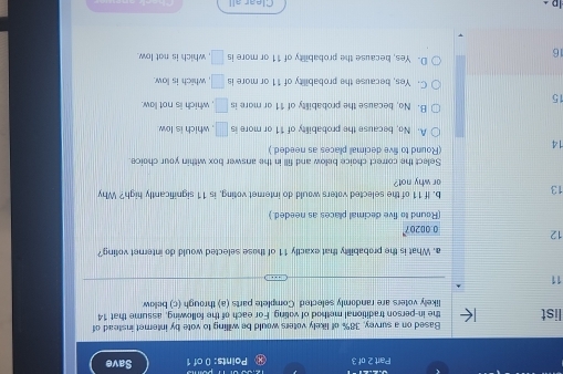 ④ Points: 0 of 1 Save
Based on a survey, 38% of likely voters would be willing to vote by internet instead of
list the in-person traditional method of voting. For each of the following, assume that 14
likely voters are randomly selected Complete parts (a) through (c) bellow
11
a. What is the probability that exactly 11 of those selected would do internet voting?
12 0.00207
(Round to five decimal places as needed.)
b. If 11 of the selected voters would do intemet voting, is 11 significantly high? Why
13 or why not?
Select the correct choice below and fill in the answer box within your choice
14 (Round to five decimall places as needed.)
A. No, because the probability of 11 or more is □ , which is low.
15
B. No, because the probability of 11 or more is □ which is not law.
C. Yes, because the probability of 11 or more is □ , which is low.
16
D. Yes, because the probability of 11 or more is □ , which is not low.
Clear all