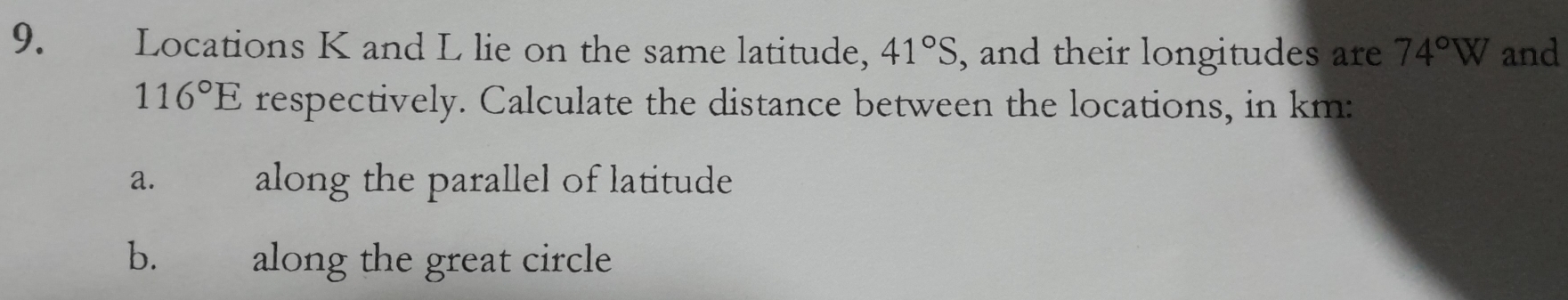 Locations K and L lie on the same latitude, 41°S , and their longitudes are 74°W and
116°E respectively. Calculate the distance between the locations, in km : 
a. along the parallel of latitude 
b. along the great circle