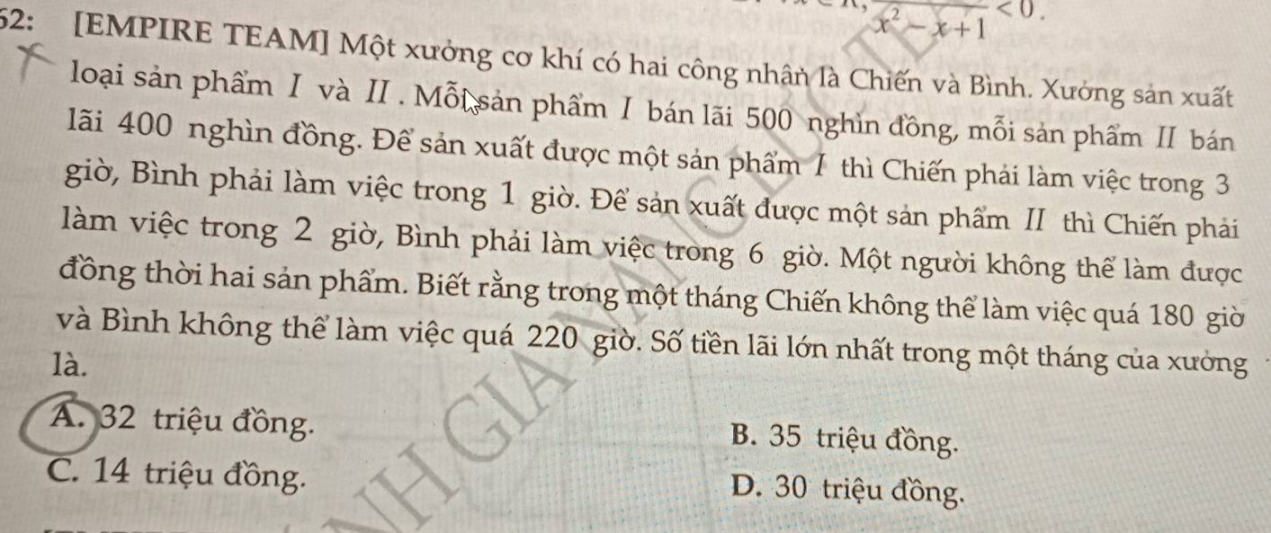 x^2-x+1<0</tex>. 
52: [EMPIRE TEAM] Một xưởng cơ khí có hai công nhân là Chiến và Bình. Xưởng sản xuất
loại sản phẩm I và II. Mỗi sản phẩm Ⅰ bán lãi 500 nghìn đồng, mỗi sản phẩm II bán
lãi 400 nghìn đồng. Để sản xuất được một sản phẩm 1 thì Chiến phải làm việc trong 3
giờ, Bình phải làm việc trong 1 giờ. Để sản xuất được một sản phẩm II thì Chiến phải
làm việc trong 2 giờ, Bình phải làm việc trong 6 giờ. Một người không thể làm được
đồng thời hai sản phẩm. Biết rằng trong một tháng Chiến không thể làm việc quá 180 giờ
và Bình không thể làm việc quá 220 giờ. Số tiền lãi lớn nhất trong một tháng của xưởng
là.
A. 32 triệu đồng.
B. 35 triệu đồng.
C. 14 triệu đồng.
D. 30 triệu đồng.