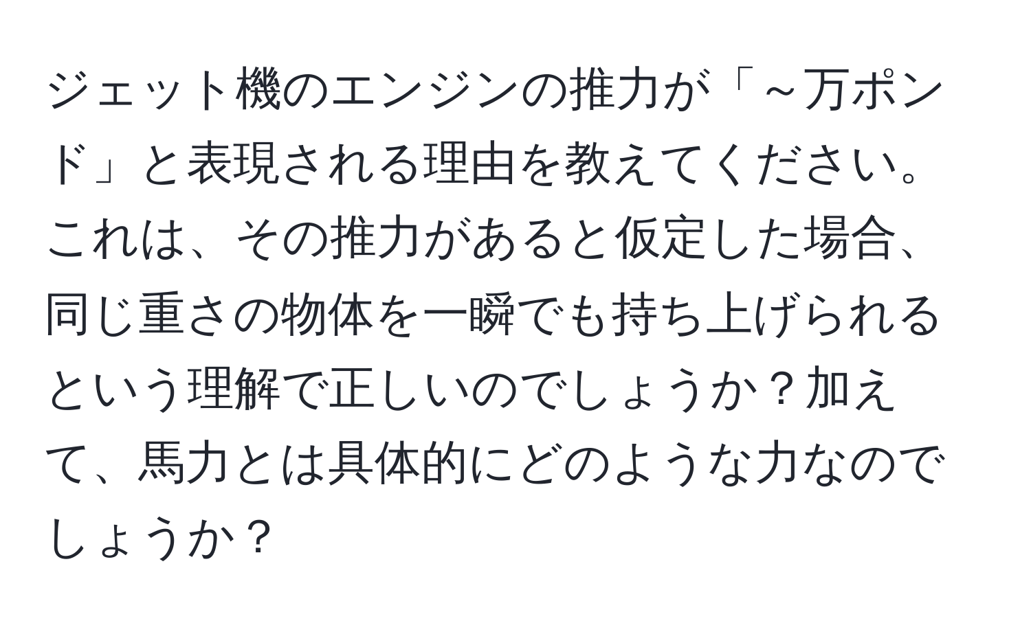 ジェット機のエンジンの推力が「～万ポンド」と表現される理由を教えてください。これは、その推力があると仮定した場合、同じ重さの物体を一瞬でも持ち上げられるという理解で正しいのでしょうか？加えて、馬力とは具体的にどのような力なのでしょうか？