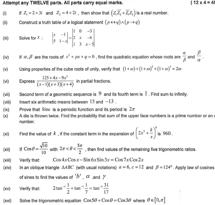 Attempt any TWELVE parts. All parts carry equal marks. (12* 4=48
(i) If Z_1=2+3i and Z_2=4+2i , then show that (Z_1overline Z_2+overline Z_1Z_2) is a real number.
(ii) Construct a truth table of a logical statement (prightarrow q)wedge (pto q)
(iii) Solve for X : beginvmatrix x&-1 5&1-xendvmatrix =beginvmatrix 1&0&-3 2&x&-6 1&3&x-5endvmatrix
(iv) If α,β are the roots of x^2+px+q=0 , find the quadratic equation whose roots are  alpha /beta   and  beta /alpha  .
(v) Using properties of the cube roots of unity, verify that (1+omega )+(1+omega )^2+(1+omega )^3=2omega
(vi) Express  (125+4x-9x^2)/(x-1)(x+3)(x+4)  in partial fractions.
(vii) Second term of a geometric sequence is 9 and its fourth term is 1 . Find sum to infinity.
(viii) Insert six arithmetic means between 15 and -13 .
(ix) Prove that Sine is a periodic function and its period is 2π
(x) A die is thrown twice. Find the probability that sum of the upper face numbers is a prime number or an c
number.
(xi) Find the value of k , if the constant term in the expansion of (2x^2+ k/x )^6 is 960 .
(xii)  If Cosθ = sqrt(10)/10  with 2π , then find values of the remaining five trigonometric ratios.
(xiii) Verify that: Cos4xCosx-Sin6xSin3x=Cos7xCos2x
(xiv) In an oblique triangle △ ABC (with usual notations) a=6,c=12 and beta =124°. Apply law of cosines
of sines to find the values of b' , α .and γ
(xv) Verify that: 2tan^(-1) 1/2 +tan^(-1) 1/7 =tan^(-1) 31/17 
(xvi) Solve the trigonometric equation Cos5θ +Cosθ =Cos3θ where θ ∈ [0,π ]