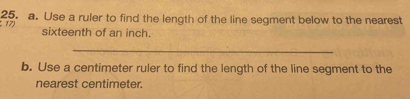 Use a ruler to find the length of the line segment below to the nearest 
17) 
sixteenth of an inch. 
_ 
b. Use a centimeter ruler to find the length of the line segment to the 
nearest centimeter.