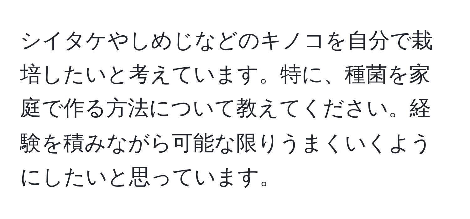 シイタケやしめじなどのキノコを自分で栽培したいと考えています。特に、種菌を家庭で作る方法について教えてください。経験を積みながら可能な限りうまくいくようにしたいと思っています。