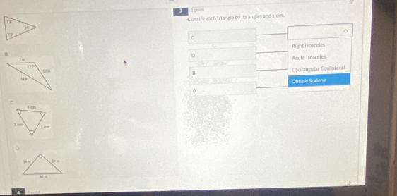 A  1 point
Classify each triangle by its angles and sides.
^
C
Right Isosceles
B.
D
Acute Isosceles
B Equilangular Equilateral
Obtuse Scalene
A
D.