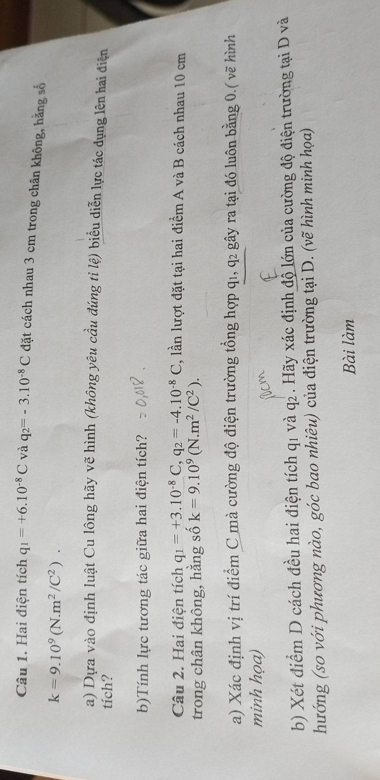 Hai điện tích q_1=+6.10^(-8)C và q_2=-3.10^(-8)C đặt cách nhau 3 cm trong chân không, hằng số
k=9.10^9(N.m^2/C^2). 
a) Dựa vào định luật Cu lông hãy vẽ hình (không yêu cầu đúng tỉ lệ) biểu diễn lực tác dụng lên hai điện 
tích? 
b)Tính lực tương tác giữa hai điện tích? 
Câu 2. Hai điện tích q_1=+3.10^(-8)C, q_2=-4.10^(-8)C ,, lần lượt đặt tại hai điểm A và B cách nhau 10 cm
trong chân không, hằng số k=9.10^9(N.m^2/C^2). 
a) Xác định vị trí điểm C mà cường độ điện trường tổng hợp q1, q2 gây ra tại đó luôn bằng 0.( vẽ hình 
minh họa) 
b) Xét điểm D cách đều hai điện tích q1 và q2 . Hãy xác định độ lớn của cường độ điện trường tại D và 
hướng (so với phương nào, góc bao nhiêu) của điện trường tại D. (vẽ hình minh họa) 
Bài làm