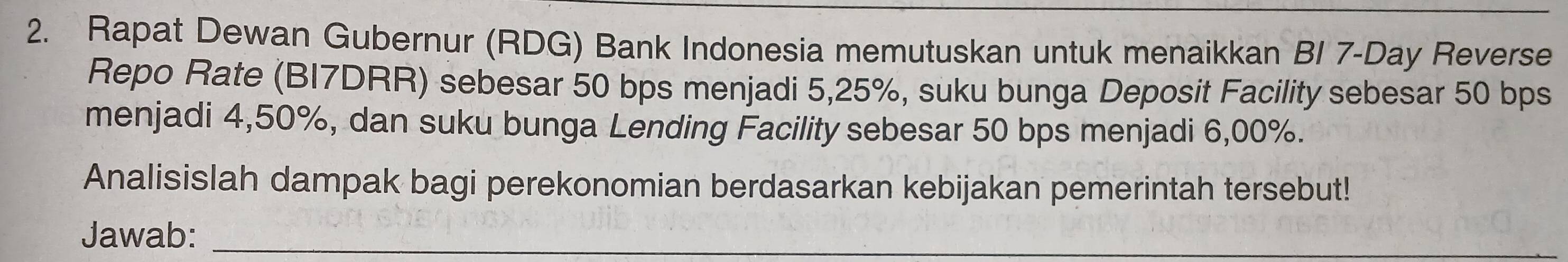 Rapat Dewan Gubernur (RDG) Bank Indonesia memutuskan untuk menaikkan BI 7-Day Reverse 
Repo Rate (BI7DRR) sebesar 50 bps menjadi 5,25%, suku bunga Deposit Facility sebesar 50 bps
menjadi 4,50%, dan suku bunga Lending Facility sebesar 50 bps menjadi 6,00%. 
Analisislah dampak bagi perekonomian berdasarkan kebijakan pemerintah tersebut! 
Jawab:_