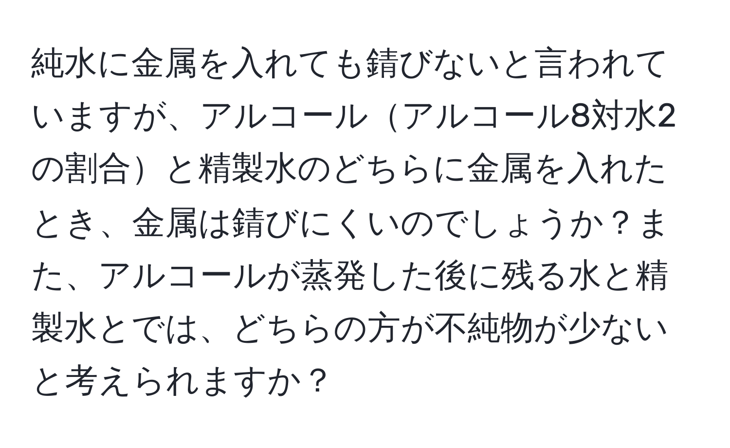 純水に金属を入れても錆びないと言われていますが、アルコールアルコール8対水2の割合と精製水のどちらに金属を入れたとき、金属は錆びにくいのでしょうか？また、アルコールが蒸発した後に残る水と精製水とでは、どちらの方が不純物が少ないと考えられますか？