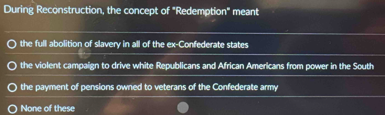 During Reconstruction, the concept of "Redemption" meant
the full abolition of slavery in all of the ex-Confederate states
the violent campaign to drive white Republicans and African Americans from power in the South
the payment of pensions owned to veterans of the Confederate army
None of these