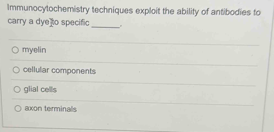 Immunocytochemistry techniques exploit the ability of antibodies to
carry a dye]to specific _.
myelin
cellular components
glial cells
axon terminals