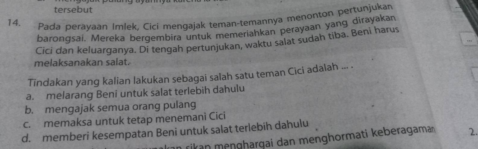 tersebut
14. Pada perayaan Imlek, Cici mengajak teman-temannya menonton pertunjukan
barongsai. Mereka bergembira untuk memeriahkan perayaan yang dirayakan
Cici dan keluarganya. Di tengah pertunjukan, waktu salat sudah tiba. Beni harus
melaksanakan salat.
Tindakan yang kalian lakukan sebagai salah satu teman Cici adalah ... .
a. melarang Beni untuk salat terlebih dahulu
b. mengajak semua orang pulang
c. memaksa untuk tetap menemani Cici
d. memberi kesempatan Beni untuk salat terlebih dahulu
rikan meŋɡharqai dan menghormati keberagama
2.