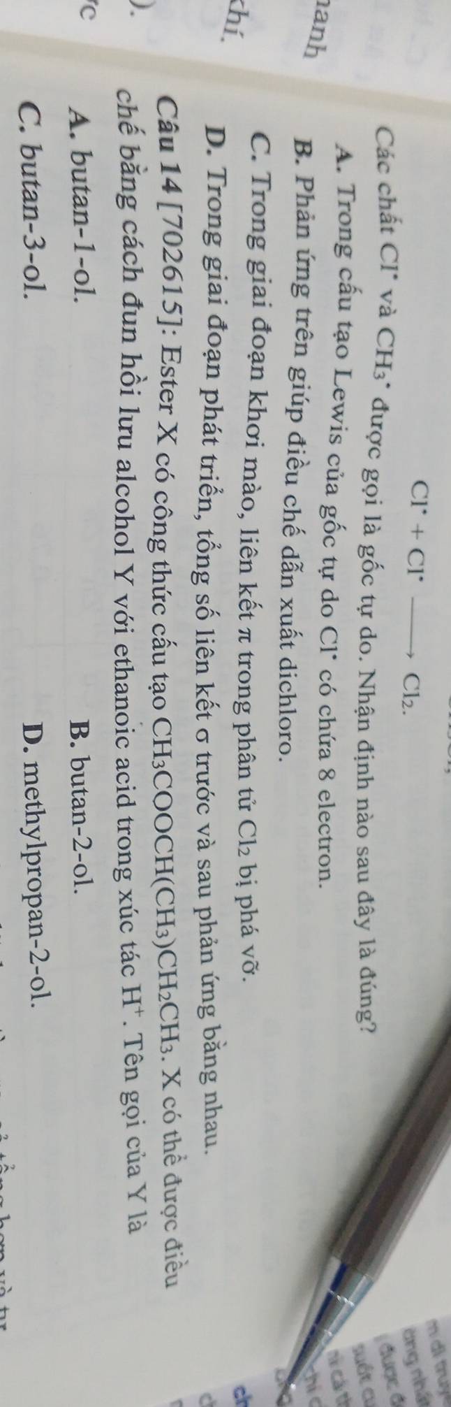 di truyề
CI^(·)+CI^(·) _→ Cl_2. àng nhó
được ở
Các chất CI* và CH3* được gọi là gốc tự do. Nhận định nào sau đây là đúng?
suốt cư
A. Trong cấu tạo Lewis của gốc tự do Cl* có chứa 8 electron.
nữ cá từ
anh
chi
B. Phản ứng trên giúp điều chế dẫn xuất dichloro.
C. Trong giai đoạn khơi mào, liên kết π trong phân tử Cl_2 bị phá vỡ.
khí,
c
D. Trong giai đoạn phát triển, tổng số liên kết σ trước và sau phản ứng bằng nhau.
Câu 14 [702615]: Ester X có công thức cấu tạo CH₃COOCH(C H 3 CH_2CH_3. X có thể được điều
) chế bằng cách đun hồi lưu alcohol Y với ethanoic acid trong xúc tác H^+ * Tên gọi của Y là
c
A. butan -1 -ol. B. butan -2 -ol.
C. butan -3 -ol. D. methylpropan -2 -ol.