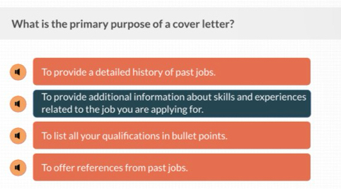 What is the primary purpose of a cover letter?
To provide a detailed history of past jobs.
To provide additional information about skills and experiences
related to the job you are applying for.
To list all your qualifcations in bullet points.
To offer references from past jobs.