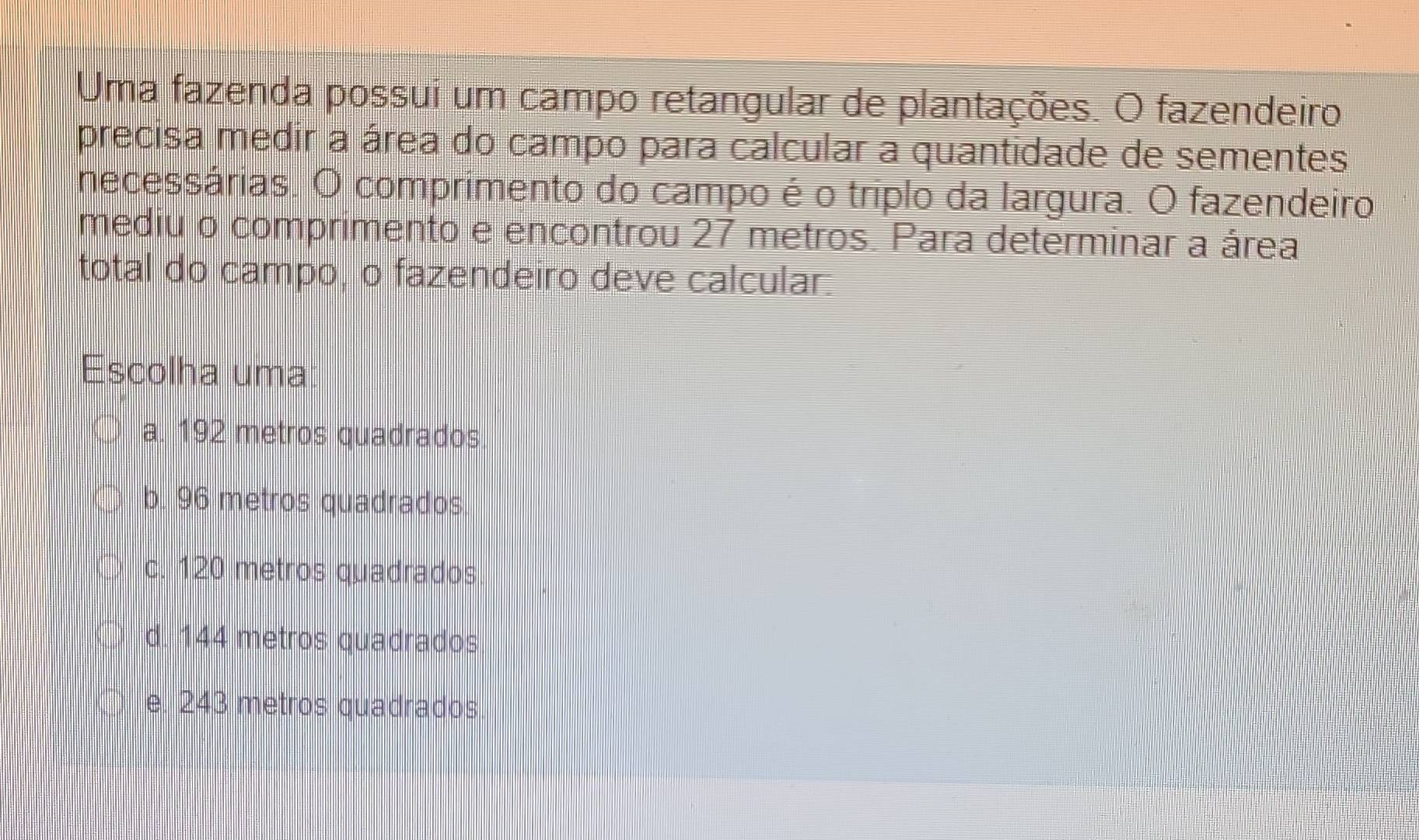 Uma fazenda possui um campo retangular de plantações. O fazendeiro
precisa medir a área do campo para calcular a quantidade de sementes
necessárias. O comprimento do campo é o triplo da largura. O fazendeiro
mediu o comprimento e encontrou 27 metros. Para determinar a área
total do campo, o fazendeiro deve calcular:
Escolha uma
a. 192 metros quadrados
b. 96 metros quadrados
c. 120 metros quadrados
d. 144 metros quadrados
e. 243 metros quadrados