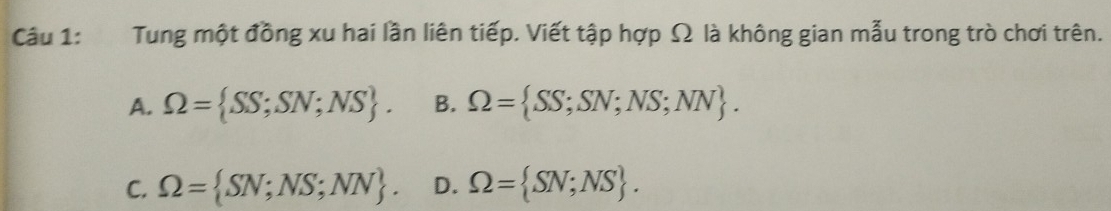 Tung một đồng xu hai lần liên tiếp. Viết tập hợp Ω là không gian mẫu trong trò chơi trên.
A. Omega = SS;SN;NS. B. Omega = SS;SN;NS;NN.
C. Omega = SN;NS;NN. D. Omega = SN;NS.