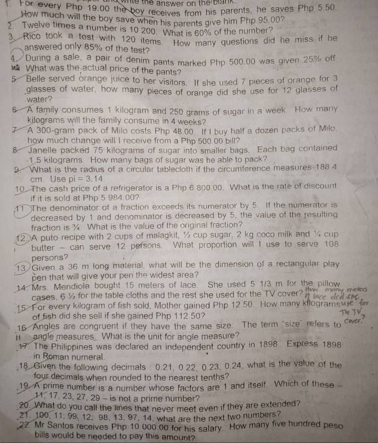 whle the answer on the blank.
1. For every Php 19.00 the boy receives from his parents, he saves Php 5.50
How much will the boy save when his parents give him Php 95,00?
2. Twelve times a number is 10 200. What is 60% of the number?
3 Rico took a test with 120 items. How many questions did he miss if he
answered only 85% of the test?
4. During a sale, a pair of denim pants marked Php 500.00 was given 25% off
_ What was the actual price of the pants?
5 Belle served orange juice to her visitors. If she used 7 pieces of orange for 3
glasses of water, how many pieces of orange did she use for 12 glasses of
water?
6 A family consumes 1 kilogram and 250 grams of sugar in a week How many
kilograms will the family consume in 4 weeks?
7 A 300-gram pack of Milo costs Php 48.00. If I buy half a dozen packs of Milo,
how much change will I receive from a Php 500.00 bill?
8. Janelle packed 75 kilograms of sugar into smaller bags. Each bag contained
-1.5 kilograms How many bags of sugar was he able to pack?
9. What is the radius of a circular tablecloth if the circumference measures 188 4
cm. Use pi=3.14.
10. The cash price of a refrigerator is a Php 6 800.00. What is the rate of discount
if it is sold at Php 5 984.00?
11 The denominator of a fraction exceeds its numerator by 5. If the numerator is
decreased by 1 and denominator is decreased by 5, the value of the resulting
fraction is ¾. What is the value of the original fraction?
12 A puto recipe with 2 cups of malagkit, ½ cup sugar, 2 kg coco milk and ¼ cup
butter - can serve 12 persons. What proportion will I use to serve 108
persons?
13 Given a 36 m long material, what will be the dimension of a rectangular play
pen that will give your pen the widest area?
14. Mrs. Mendiola bought 15 meters of lace. She used 5 1/3 m for the pillow
cases. 6 ½ for the table cloths and the rest she used for the TV cover? many metcs
15. For every kilogram of fish sold, Mother gained Php 12.50. How many kilograms
of fish did she sell if she gained Php 112.50?
16. Angles are congruent if they have the same size. The term "size" refers to
I  angle measures. What is the unit for angle measure?
17. The Philippines was declared an independent country in 1898. Express 1898
in Roman numeral.
18. Given the following decimals : 0.21, 0.22, 0.23, 0.24, what is the value of the
four decimals when rounded to the nearest tenths?
19. A prime number is a number whose factors are 1 and itself Which of these 
11, 17, 23, 27, 29 - is not a prime number?
20. What do you call the lines that never meet even if they are extended?
21. 100, 11; 99 12, 98, 13. 97, 14. what are the next two numbers?
22. Mr Santos receives Php 10 000.00 for his salary. How many five hundred peso
bills would be needed to pay this amount?