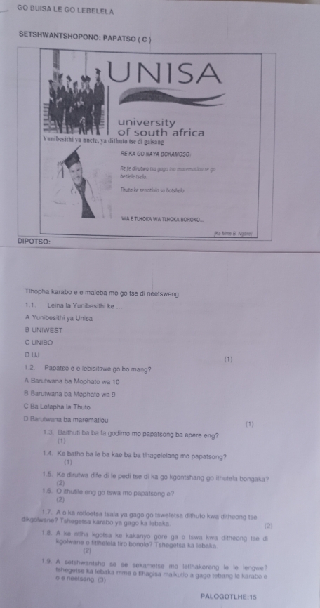 GO BUISA LE GO LEBELELA
SETSHWANTSHOPONO: PAPATSO ( C 
Tlhopha karabo e e maleba mo go tse di neetsweng:
1.1. Leina la Yunibesithi ke ..
A Yunibesithi ya Unisa
B UNIWEST
C UNIBO
D UJ (1)
1.2. Papatso e e lebisitswe go bo mang?
A Barutwana ba Mophato wa 10
B Barutwana ba Mophato wa 9
C Ba Lefapha la Thuto
D Barutwana ba marematiou (1)
1.3. Baithuti ba ba fa godimo mo papatsong ba apere eng?
(1)
1.4. Ke batho ba le ba kae ba ba tihagelelang mo papatsong?
(1)
1.5. Ke dirutwa dife di le pedi tse di ka go kgontshang go ithutela bongaka?
(2)
1.6. O ithutile eng go tswa mo papatsong e?
(2)
1.7. A o ka rotloetsa tsala ya gago go tsweletsa dithuto kwa ditheong tse
dikgolwane? Tshegetsa karabo ya gago ka lebaka. (2)
1.8. A ke ntlha kgotsa ke kakanyo gore ga o tswa kwa ditheong tse di
kgolwane o fitlhelela tiro bonolo? Tshegetsa ka lebaka.
(2)
1.9. A setshwantsho se se sekametse mo let!hakoreng le le lengwe?
tshegetse ka lebaka mme o tlhagisa maikutio a gago tebang le karabo e
o e neetseng. (3)
PALOGOTLHE:15