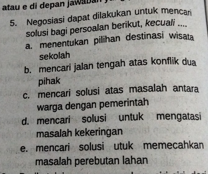 atau e di depan jawaban
5. Negosiasi dapat dilakukan untuk mencari
solusi bagi persoalan berikut, kecuali ....
a. menentukan pilihan destinasi wisata
sekolah
b. mencari jalan tengah atas konflik dua
pihak
c. mencari solusi atas masalah antara
warga dengan pemerintah
d. mencari solusi untuk mengatasi
masalah kekeringan
e. mencari solusi utuk memecahkan
masalah perebutan lahan