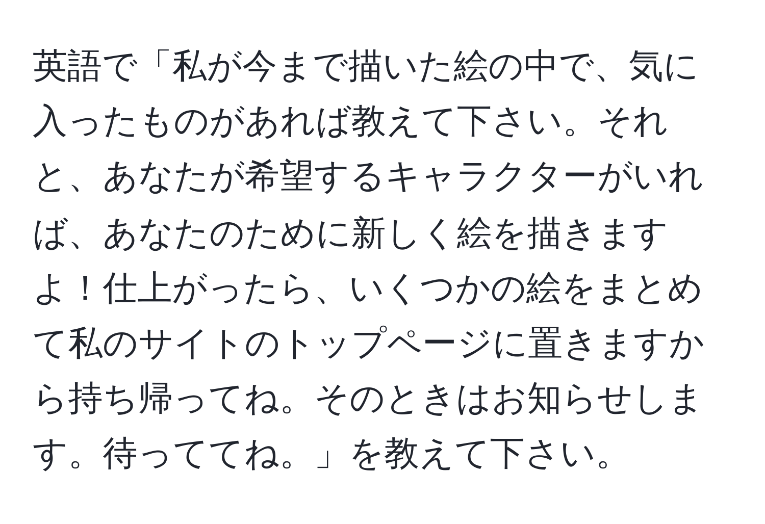 英語で「私が今まで描いた絵の中で、気に入ったものがあれば教えて下さい。それと、あなたが希望するキャラクターがいれば、あなたのために新しく絵を描きますよ！仕上がったら、いくつかの絵をまとめて私のサイトのトップページに置きますから持ち帰ってね。そのときはお知らせします。待っててね。」を教えて下さい。