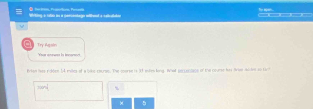 Decimals, Proportions, Percents 
Writing a ratio as a percentage without a calculator ——)(——)(——)(—)(—— y agan . 
Try Again 
our answer is incarre 
Brian has ridden 14 miles of a bike course. The course is 35 miles long. What percentage of the course has Brian ridden so far?
2004 1/4 
%
×