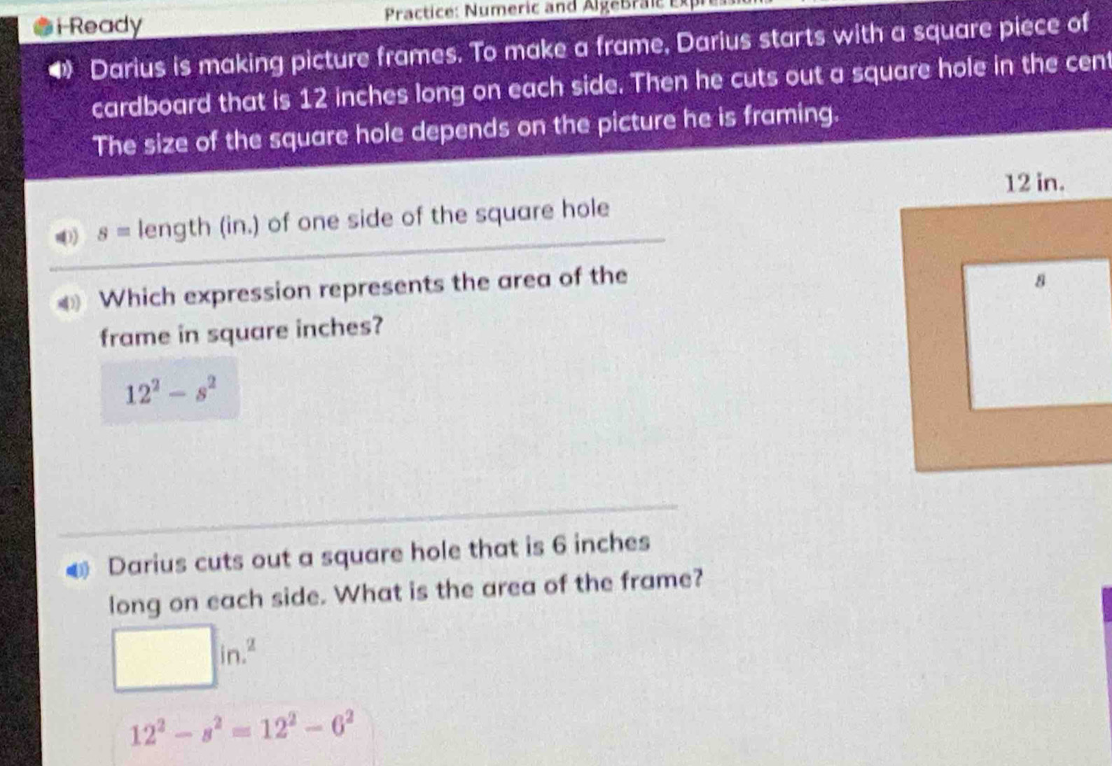 Ready Practice: Numeric and AlgeBraic E
4 Darius is making picture frames. To make a frame, Darius starts with a square piece of
cardboard that is 12 inches long on each side. Then he cuts out a square hole in the cent
The size of the square hole depends on the picture he is framing.
) s= length (in.) of one side of the square hole
Which expression represents the area of the
frame in square inches?
12^2-s^2
€ Darius cuts out a square hole that is 6 inches
long on each side. What is the area of the frame?
□ in.^2
12^2-s^2=12^2-6^2