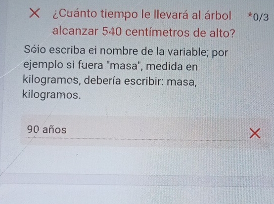 ¿Cuánto tiempo le llevará al árbol . *0/3
alcanzar 540 centímetros de alto?
Sóio escriba eí nombre de la variable; por
ejemplo si fuera ''masa'', medida en
kilogramos, debería escribir: masa,
kilogramos.
90 años