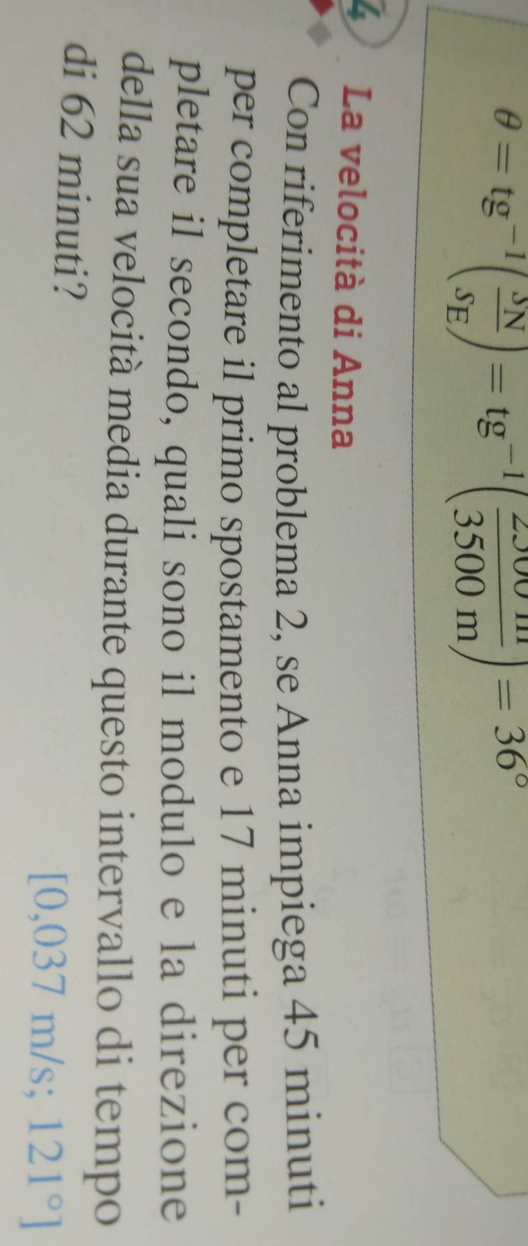 θ =tg^(-1)( SN/SE )=tg^(-1)( 2J00m/3500m )=36°
4 La velocità di Anna 
Con riferimento al problema 2, se Anna impiega 45 minuti
per completare il primo spostamento e 17 minuti per com- 
pletare il secondo, quali sono il modulo e la direzione 
della sua velocità media durante questo intervallo di tempo 
di 62 minuti?
[0,037^ /s 121°]