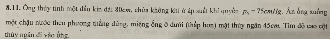 Ông thủy tinh một đầu kín dài 80cm, chứa không khí ở áp suất khí quyển p_0=75cmHg. Ấn ống xuống 
một chậu nước theo phương thẳng đứng, miệng ống ở dưới (thấp hơn) mặt thủy ngân 45cm. Tìm độ cao cột 
thủy ngân đi vào ống.