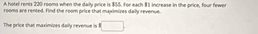 A hotel rents 220 rooms when the daily price is $55. For each $1 increase in the price, four fewer 
rooms are rented. Find the room price that maximizes daily revenue. 
The price that maximizes daily revenue is $□.