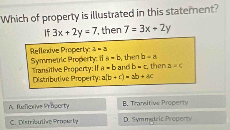 Which of property is illustrated in this statement?
If 3x+2y=7 , then 7=3x+2y
Reflexive Property: a=a
Symmetric Property: If a=b , then b=a
Transitive Property: If a=b and b=c , then a=c
Distributive Property: a(b+c)=ab+ac
A. Reflexive Property B. Transitive Property
C. Distributive Property D. Symmetric Property