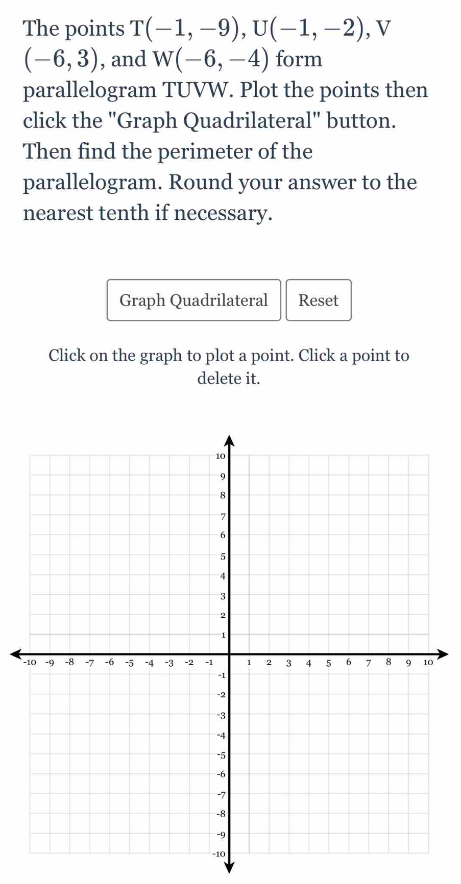 The points T(-1,-9), U(-1,-2) , V
(-6,3) , and W(-6,-4) form 
parallelogram TUVW. Plot the points then 
click the "Graph Quadrilateral" button. 
Then find the perimeter of the 
parallelogram. Round your answer to the 
nearest tenth if necessary. 
Graph Quadrilateral Reset 
Click on the graph to plot a point. Click a point to 
delete it. 
-