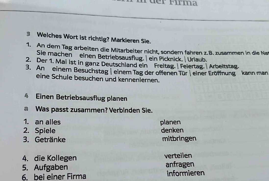 der Fırma 
3 Welches Wort ist richtig? Markieren Sie. 
1. An dem Tag arbeiten die Mitarbeiter nicht, sondern fahren z.B. zusammen in die Nat 
Sie machen einen Betriebsausflug. | ein Picknick. | Urlaub. 
2. Der 1. Mai ist in ganz Deutschland ein Freitag.| Feiertag. | Arbeitstag. 
3. An einem Besuchstag | einem Tag der offenen Tür | einer Eröffnung kann man 
eine Schule besuchen und kennenlernen. 
4 Einen Betriebsausflug planen 
a Was passt zusammen? Verbinden Sie. 
1. an alles planen 
2. Spiele denken 
3. Getränke mitbringen 
4. die Kollegen verteilen 
5. Aufgaben anfragen 
6. bei einer Firma informieren