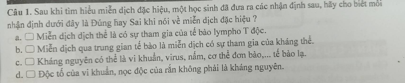 Sau khi tìm hiểu miễn dịch đặc hiệu, một học sinh đã đưa ra các nhận định sau, hãy cho biết môi
nhận định dưới đây là Đúng hay Sai khi nói về miễn dịch đặc hiệu ?
a. □ Miễn dịch dịch thể là có sự tham gia của tế bào lympho T độc.
b. □ Miễn dịch qua trung gian tế bào là miễn dịch có sự tham gia của kháng thể.
c. □ Kháng nguyên có thể là vi khuẩn, virus, nấm, cơ thể đơn bào,... tế bào lạ.
d. Ô Độc tố của vi khuẩn, nọc độc của rắn không phải là kháng nguyên.