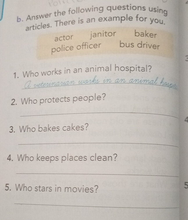 Answer the following questions using
articles. There is an example for you.
actor janitor baker
police officer bus driver
1. Who works in an animal hospital?
_
2. Who protects people?
_
4
3. Who bakes cakes?
_
4. Who keeps places clean?
_
5. Who stars in movies?
5
_