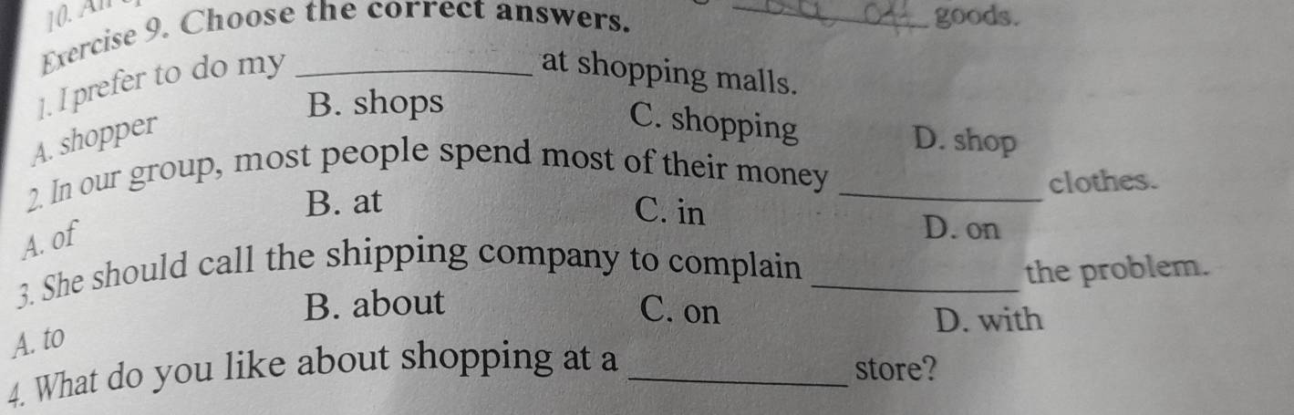 Al goods.
Exercise 9. Choose the correct answers._
]. I prefer to do my_
at shopping malls.
B. shops
A. shopper
C. shopping
D. shop
2. In our group, most people spend most of their money_
B. at clothes.
C. in
A. of
D. on
3. She should call the shipping company to complain _the problem.
B. about C. on
D. with
A. to
4. What do you like about shopping at a _store?