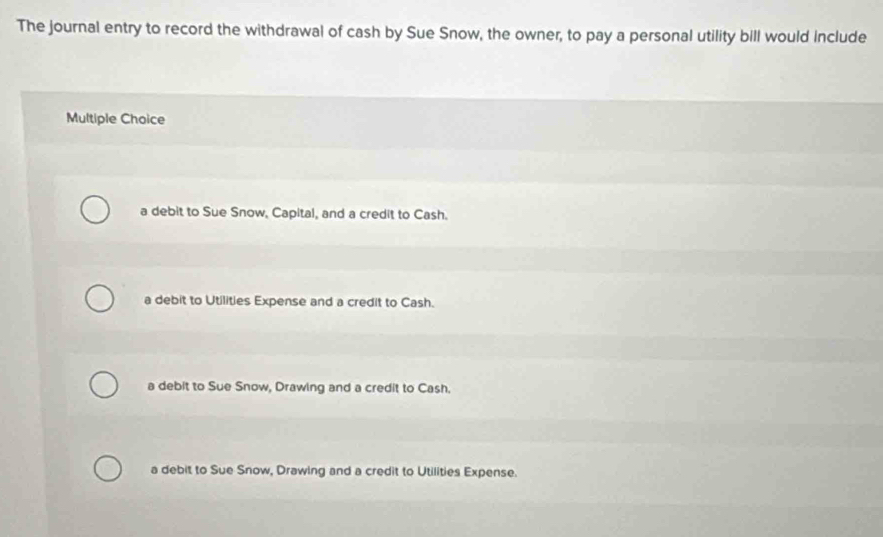The journal entry to record the withdrawal of cash by Sue Snow, the owner, to pay a personal utility bill would include
Multiple Choice
a debit to Sue Snow, Capital, and a credit to Cash.
a debit to Utilities Expense and a credit to Cash.
a debit to Sue Snow, Drawing and a credit to Cash.
a debit to Sue Snow, Drawing and a credit to Utilities Expense.