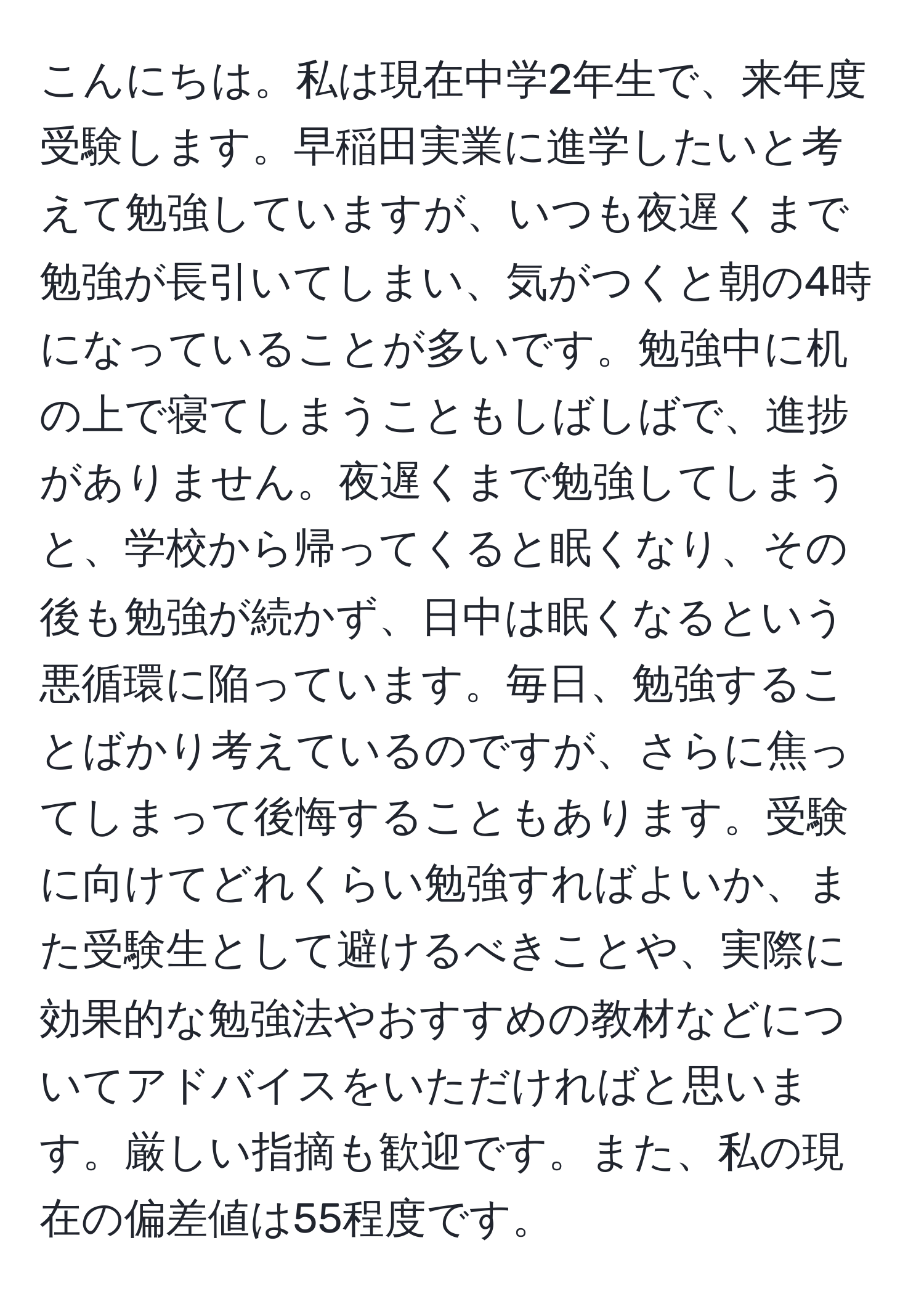 こんにちは。私は現在中学2年生で、来年度受験します。早稲田実業に進学したいと考えて勉強していますが、いつも夜遅くまで勉強が長引いてしまい、気がつくと朝の4時になっていることが多いです。勉強中に机の上で寝てしまうこともしばしばで、進捗がありません。夜遅くまで勉強してしまうと、学校から帰ってくると眠くなり、その後も勉強が続かず、日中は眠くなるという悪循環に陥っています。毎日、勉強することばかり考えているのですが、さらに焦ってしまって後悔することもあります。受験に向けてどれくらい勉強すればよいか、また受験生として避けるべきことや、実際に効果的な勉強法やおすすめの教材などについてアドバイスをいただければと思います。厳しい指摘も歓迎です。また、私の現在の偏差値は55程度です。