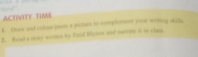 " 
ACTIVITY TIME 
1. Draw and colour/paste a picture to complement your writing skills 
2. Read a story written by Enid Blyton and narrate it in class.