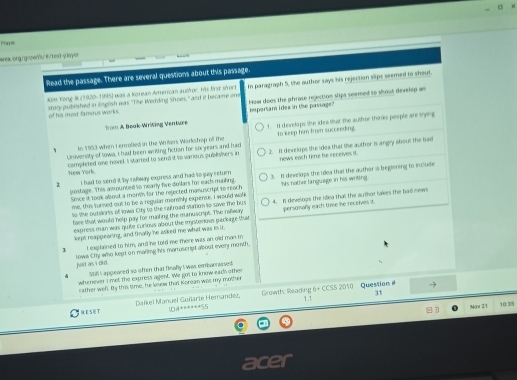 Phlaryes
orea.ong.!gooen"vθ/besb-q.layor
Read the passage. There are several questions about this passage.
story published in Esglish was "The Wedding Shoes," and it became one In paragraph 5, the author says his rejection slips seemed to shout
dom Yong 8 (1920-1955) was a Korean American aucor. his first sfort
of his most famous works. important i dea in tse passage? How does the phrase rejection slips seemed to shout develop an
Trow A Boak-Writing Venture
In 1963 when i erolled in the Wrivers Workshop of the t. It develops the idea that The author thin'es people are trying
to keep him from succeeding.
Univensity of lowa, I had been writing fiction for six years and had 2. I dexelops the idea that the author is angry about the bad
New York completed one nowel. I started to send it to various publishers in nows each time he receives it.
2 I had to send it by rafway express and had to guay return 3. II develops the idea that the author is beginning to include
postage. This assounted to nearly five dollars for each making.
Since it look about a mann for the rejected manuscript to reach his notive language in his writing.
me, this turned out to be a regular morbly expence. I would walk
to the outsorts of Iowa City to the nutroad stamon to save the bus 4. It develogs the Idea that the author lakes the had news
face that would help pay for maiting the eanuscript. Tike rafway
express man was quite curious about the imiteriows packite that persomally each time hhe receives it.
kept reappearing, and finally he asked me what was in in.
t explained to him, and he told me there was an old man in
lowa Ctty wo kept on mating his manuscript about every month.
jui as i dld .
Sil I appeared so often that finally I was embarrassed
whenever I met the express agent. We got to know each othen
sather well. By this time, he kesew that Korean was my mother
31
 ESET Daïkel Mañuel Guñarte Hemandez, *0ª+*****55  Growthy Reading 6+ CCSS 2010  Question 1.1
Now 21 10:3/5
acer
