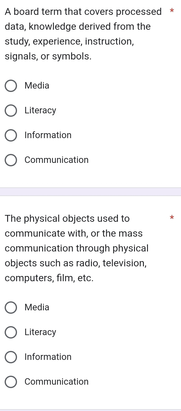 A board term that covers processed *
data, knowledge derived from the
study, experience, instruction,
signals, or symbols.
Media
Literacy
Information
Communication
The physical objects used to
*
communicate with, or the mass
communication through physical
objects such as radio, television,
computers, film, etc.
Media
Literacy
Information
Communication