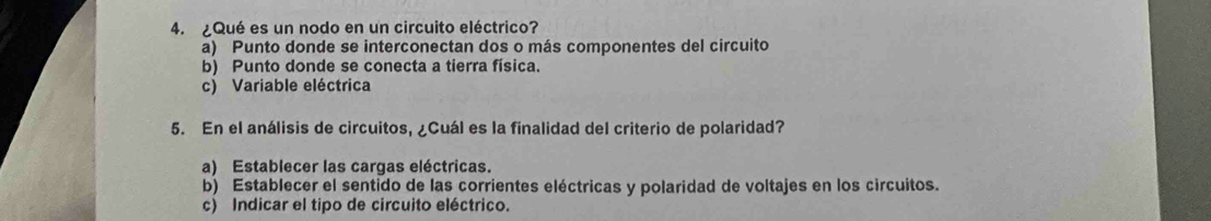 ¿Qué es un nodo en un circuito eléctrico?
a) Punto donde se interconectan dos o más componentes del circuito
b) Punto donde se conecta a tierra física.
c) Variable eléctrica
5. En el análisis de circuitos, ¿Cuál es la finalidad del criterio de polaridad?
a) Establecer las cargas eléctricas.
b) Establecer el sentido de las corrientes eléctricas y polaridad de voltajes en los circuitos.
c) Indicar el tipo de circuito eléctrico.